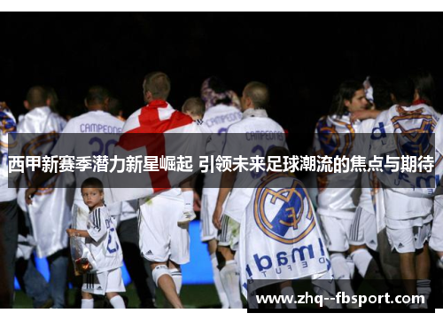 西甲新赛季潜力新星崛起 引领未来足球潮流的焦点与期待