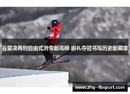 谷爱凌再创自由式滑雪新高峰 崇礼夺冠书写历史新篇章